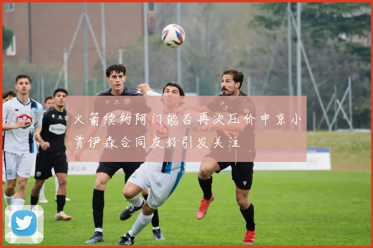 火箭续约阿门能否再次压价申京小贾伊森合同友好引发关注