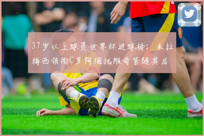 37岁以上球员世界杯进球榜：米拉梅西领衔C罗阿瑙托维奇紧随其后