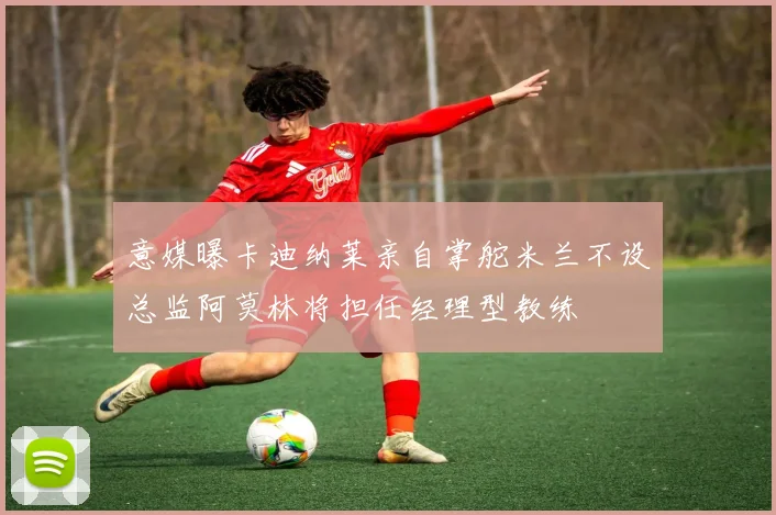 意媒曝卡迪纳莱亲自掌舵米兰不设总监阿莫林将担任经理型教练