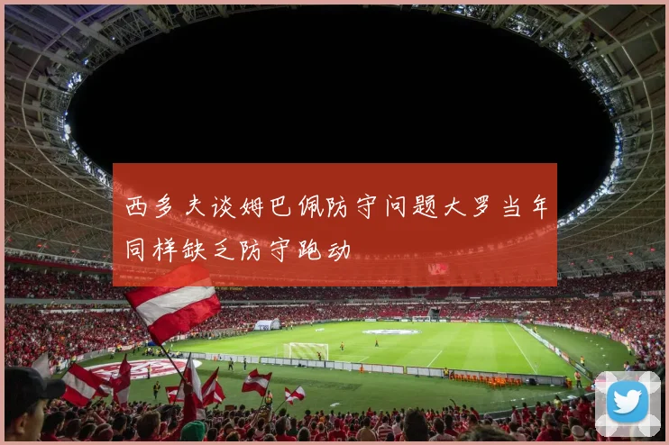 西多夫谈姆巴佩防守问题大罗当年同样缺乏防守跑动