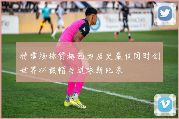 特雷杨称赞梅西为历史最佳同时创世界杯戴帽与进球新纪录
