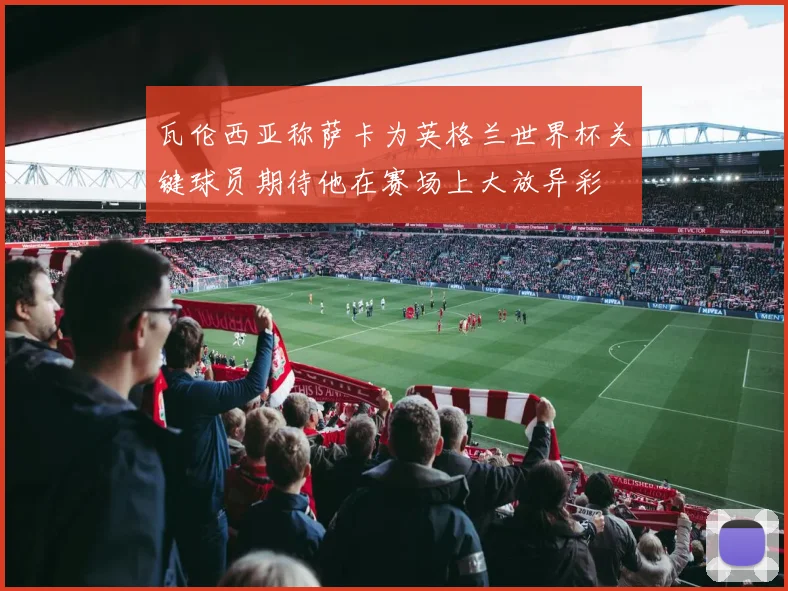 瓦伦西亚称萨卡为英格兰世界杯关键球员期待他在赛场上大放异彩