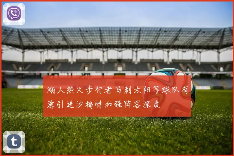 湖人热火步行者马刺太阳等球队有意引进沙梅特加强阵容深度