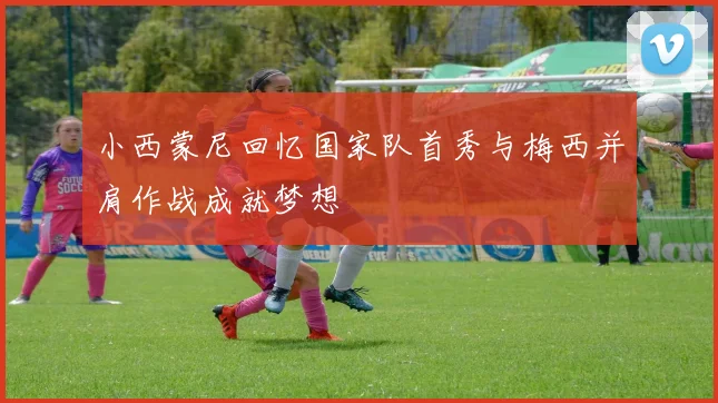 小西蒙尼回忆国家队首秀与梅西并肩作战成就梦想
