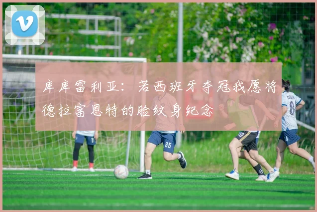 库库雷利亚：若西班牙夺冠我愿将德拉富恩特的脸纹身纪念