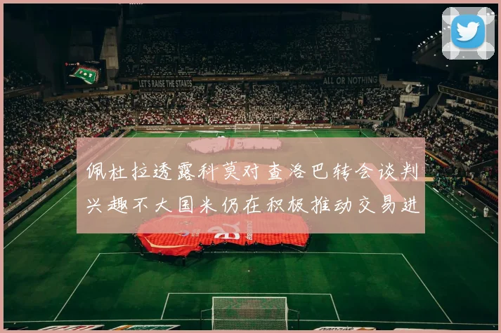 佩杜拉透露科莫对查洛巴转会谈判兴趣不大国米仍在积极推动交易进程