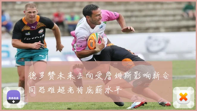 德罗赞未来去向受詹姆斯影响新合同恐难超老将底薪水平