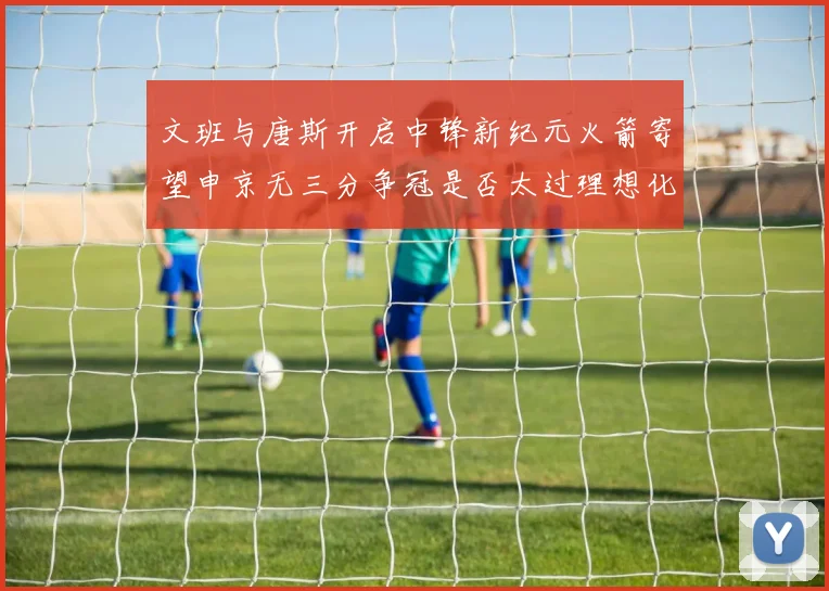文班与唐斯开启中锋新纪元火箭寄望申京无三分争冠是否太过理想化