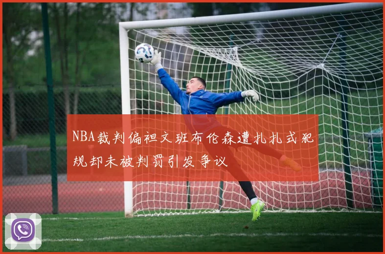 NBA裁判偏袒文班布伦森遭扎扎式犯规却未被判罚引发争议