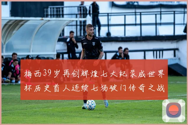 梅西39岁再创辉煌七大纪录成世界杯历史首人连续七场破门传奇之战